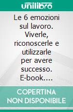 Le 6 emozioni sul lavoro. Viverle, riconoscerle e utilizzarle per avere successo. E-book. Formato PDF ebook