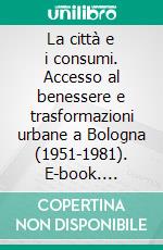 La città e i consumi. Accesso al benessere e trasformazioni urbane a Bologna (1951-1981). E-book. Formato PDF ebook