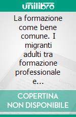 La formazione come bene comune. I migranti adulti tra formazione professionale e ricostruzione identitaria. E-book. Formato PDF ebook