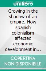 Growing in the shadow of an empire. How spanish colonialism affected economic development in Europe and in the world (XVI-XVIII cc.). E-book. Formato PDF ebook