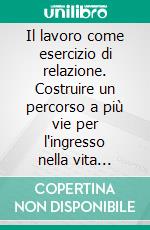 Il lavoro come esercizio di relazione. Costruire un percorso a più vie per l'ingresso nella vita attiva delle giovani generazioni. E-book. Formato PDF ebook