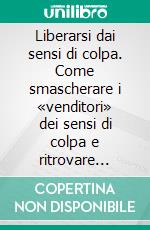 Liberarsi dai sensi di colpa. Come smascherare i «venditori» dei sensi di colpa e ritrovare serenità. E-book. Formato PDF ebook di Luca Saita