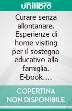 Curare senza allontanare. Esperienze di home visiting per il sostegno educativo alla famiglia. E-book. Formato PDF