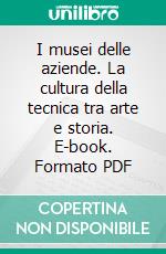 I musei delle aziende. La cultura della tecnica tra arte e storia. E-book. Formato PDF