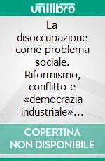 La disoccupazione come problema sociale. Riformismo, conflitto e «democrazia industriale» in Europa prima e dopo la Grande guerra. E-book. Formato PDF ebook