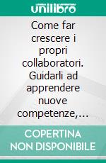 Come far crescere i propri collaboratori. Guidarli ad apprendere nuove competenze, applicare le tecniche dei coach e dei formatori, incoraggiare le capacità e i risultati. E-book. Formato PDF ebook