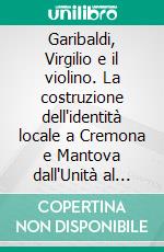 Garibaldi, Virgilio e il violino. La costruzione dell'identità locale a Cremona e Mantova dall'Unità al primo Novecento. E-book. Formato PDF ebook