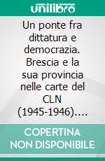 Un ponte fra dittatura e democrazia. Brescia e la sua provincia nelle carte del CLN (1945-1946). E-book. Formato PDF ebook