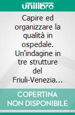 Capire ed organizzare la qualità in ospedale. Un'indagine in tre strutture del Friuli-Venezia Giulia. E-book. Formato PDF ebook