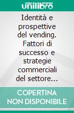 Identità e prospettive del vending. Fattori di successo e strategie commerciali del settore della distribuzione automatica in Italia. E-book. Formato PDF ebook