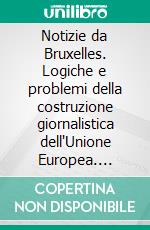 Notizie da Bruxelles. Logiche e problemi della costruzione giornalistica dell'Unione Europea. E-book. Formato PDF ebook