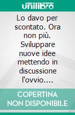 Lo davo per scontato. Ora non più. Sviluppare nuove idee mettendo in discussione l'ovvio. E-book. Formato PDF ebook