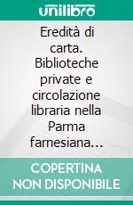 Eredità di carta. Biblioteche private e circolazione libraria nella Parma farnesiana (1545-1731). E-book. Formato PDF ebook