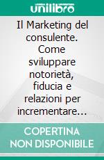 Il Marketing del consulente. Come sviluppare notorietà, fiducia e relazioni per incrementare il proprio business. E-book. Formato PDF ebook