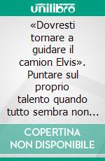 «Dovresti tornare a guidare il camion Elvis». Puntare sul proprio talento quando tutto sembra non funzionare. E-book. Formato PDF ebook di Sebastiano Zanolli