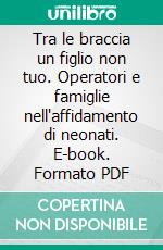 Tra le braccia un figlio non tuo. Operatori e famiglie nell'affidamento di neonati. E-book. Formato PDF ebook