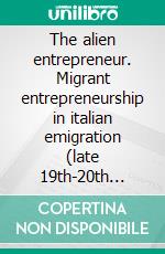 The alien entrepreneur. Migrant entrepreneurship in italian emigration (late 19th-20th cent.) and in the immigration in Italy at the turn of the 21st century. E-book. Formato PDF