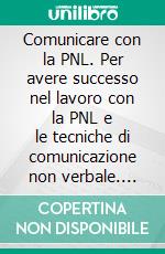 Comunicare con la PNL. Per avere successo nel lavoro con la PNL e le tecniche di comunicazione non verbale. E-book. Formato PDF ebook