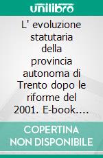 L' evoluzione statutaria della provincia autonoma di Trento dopo le riforme del 2001. E-book. Formato PDF