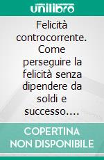 Felicità controcorrente. Come perseguire la felicità senza dipendere da soldi e successo. E-book. Formato PDF ebook di Giorgio Ceredi