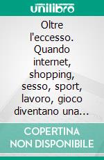 Oltre l'eccesso. Quando internet, shopping, sesso, sport, lavoro, gioco diventano una dipendenza. E-book. Formato PDF ebook