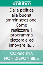 Dalla politica alla buona amministrazione. Come realizzare il programma elettorale ed innovare la Pubblica Amministrazione. E-book. Formato PDF ebook