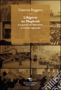 L'Algérie au Maghreb: La guerre de libération et l’unité régionale. E-book. Formato EPUB ebook di Caterina Roggero