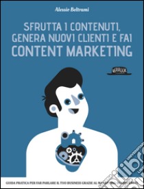 Sfrutta i contenuti, genera nuovi clienti e fai Content Marketing: Guida pratica per far parlare il tuo business grazie al marketing dei contenuti. E-book. Formato EPUB ebook di Alessio Beltrami