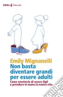 Non basta diventare grandi per essere adulti: Come smetterla di essere figli e prendere in mano la nostra vita. E-book. Formato EPUB ebook di Emily  Mignanelli