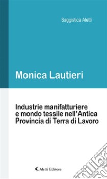 Industrie manifatturiere e mondo tessile nell’Antica Provincia di Terra di Lavoro. E-book. Formato Mobipocket ebook di Monica Lautieri