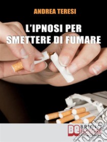 L'Ipnosi Per Smettere Di FumareCome Diventare un Ex-Fumatore in Due Ore grazie a Una Sola Seduta Ipnotica. E-book. Formato Mobipocket ebook di Andrea Teresi