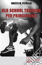 Old school training per principianti. Come diventare più grossi e forti nella metà del tempo delle nuove metodologie di body building. E-book. Formato EPUB ebook