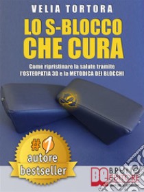 LO S-BLOCCO CHE CURA. Come Ripristinare La Salute Tramite L’Osteopatia 3D e La Metodica Dei Blocchi.. E-book. Formato Mobipocket ebook di Velia Tortora