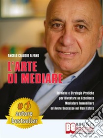 L'Arte Di MediareTecniche e Strategie Pratiche Per Diventare Un Eccellente Mediatore Immobiliare ed Avere Successo Nel Real Estate. E-book. Formato EPUB ebook di Angelo Claudio Alfano