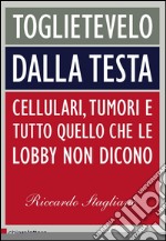 Toglietevelo dalla testa: Cellulari, tumori e tutto quello che le lobby non dicono. E-book. Formato EPUB ebook