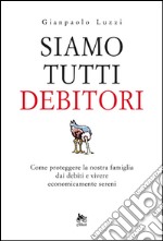 Siamo tutti debitori. Come proteggere la nostra famiglia dai debiti e vivere economicamente sereni. E-book. Formato EPUB ebook