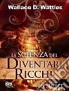 La scienza del diventare ricchi: Il libro che ha ispirato Rhonda Byrne nella stesura del suo Best-Seller THE SECRET. E-book. Formato EPUB ebook di Wallace D. Wattles