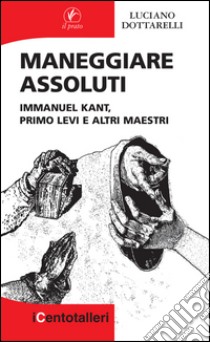 Maneggiare assoluti: Immanuel Kant, Primo Levi e altri maestri. E-book. Formato EPUB ebook di Luciano Dottarelli