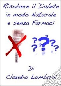 Risolvere il Diabete in Modo Naturale e Senza Farmaci. E-book. Formato PDF ebook di Claudio Lombardi