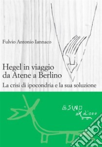 Hegel in viaggio da Atene a Berlino. La crisi di ipocondria e la sua soluzione. E-book. Formato EPUB ebook di Fulvio Iannaco