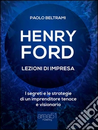Henry Ford. Lezioni di impresa: I segreti e le strategie di un imprenditore tenace e visionario. E-book. Formato EPUB ebook