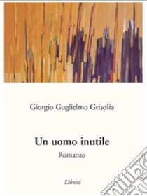 Un uomo inutile. E-book. Formato EPUB ebook di Giorgio Guglielmo Grisolia