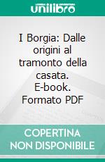 I Borgia: Dalle origini al tramonto della casata. E-book. Formato PDF ebook