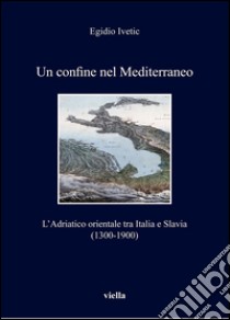 Un confine nel Mediterraneo: L’Adriatico orientale tra Italia e Slavia (1300-1900). E-book. Formato PDF ebook di Egidio Ivetic