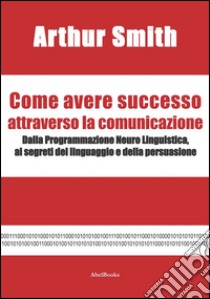 Come avere successo attraverso la comunicazione. E-book. Formato EPUB ebook di Arthur Smith