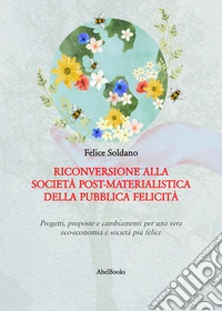 Riconversione alla società post-materialistica della pubblica felicitàProgetti, proposte e cambiamenti per una vera eco-economia e società più felice. E-book. Formato PDF ebook