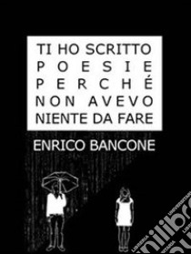 Ti ho scritto poesie perché non avevo niente da fare. E-book. Formato EPUB ebook di Enrico Bancone