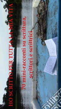 Ho scritto per tutta la mia vita - 70 miniracconti su scrittura, scrittori e scrittrici. E-book. Formato EPUB ebook
