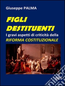 Figli destituentiI gravi aspetti di criticità della  RIFORMA COSTITUZIONALE. E-book. Formato EPUB ebook di Giuseppe Palma