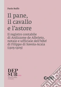 Il pane, il cavallo e l'astore: Il registro contabile di Ardizzone de Albrieto, notaio e ufficiale dell'hôtel di Filippo di Savoia-Acaia (1305-1309). E-book. Formato PDF ebook